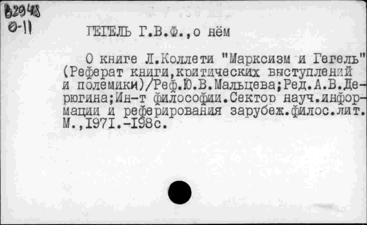 ﻿О'П
ГЕГЕЛЬ Г.В.Ф.,о нём
О книге Л.Коллети "Марксизм и Гегель" (Реферат книги,критических выступлений и полемики)/Реф.Ю.В.Мальцева;Ред.А.В.Де-рюгина;Ин-т философии.Сектор науч.информации и реферирования зарубеж.филос.лит. М.,1971.-198с.